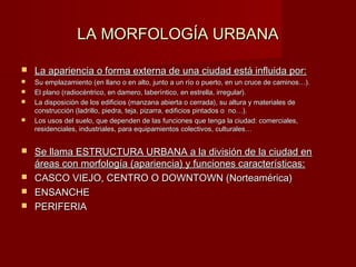 LA MORFOLOGÍA URBANA

   La apariencia o forma externa de una ciudad está influida por:
   Su emplazamiento (en llano o en alto, junto a un río o puerto, en un cruce de caminos…).
   El plano (radiocéntrico, en damero, laberíntico, en estrella, irregular).
   La disposición de los edificios (manzana abierta o cerrada), su altura y materiales de
    construcción (ladrillo, piedra, teja, pizarra, edificios pintados o no…).
   Los usos del suelo, que dependen de las funciones que tenga la ciudad: comerciales,
    residenciales, industriales, para equipamientos colectivos, culturales…


 Se llama ESTRUCTURA URBANA a la división de la ciudad en
  áreas con morfología (apariencia) y funciones características:
 CASCO VIEJO, CENTRO O DOWNTOWN (Norteamérica)
 ENSANCHE
 PERIFERIA
 