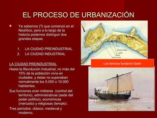 EL PROCESO DE URBANIZACIÓN
     Ya sabemos (?) que comenzó en el
      Neolítico, pero a lo largo de la
      historia podemos distinguir dos
      grandes etapas:

     1.   LA CIUDAD PREINDUSTRIAL
     2.   LA CIUDAD INDUSTRIAL

LA CIUDAD PREINDUSTRIAL                        Los fenicios fundaron Gadir
Hasta la Revolución Industrial, no más del
      10% de la población vivía en
      ciudades, y éstas no superaban
      normalmente los 5.000 o 10.000
      habitantes.
Sus funciones eran militares (control del
      territorio), administrativas (sede del
      poder político), económicas
      (mercado) y religiosas (templo).
Tres periodos: clásico, medieval y
      moderno.
 