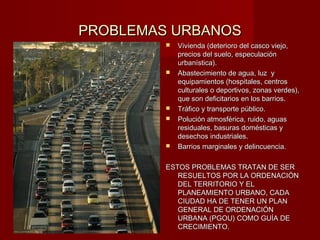 PROBLEMAS URBANOS
            Vivienda (deterioro del casco viejo,
             precios del suelo, especulación
             urbanística).
            Abastecimiento de agua, luz y
             equipamientos (hospitales, centros
             culturales o deportivos, zonas verdes),
             que son deficitarios en los barrios.
            Tráfico y transporte público.
            Polución atmosférica, ruido, aguas
             residuales, basuras domésticas y
             desechos industriales.
            Barrios marginales y delincuencia.

         ESTOS PROBLEMAS TRATAN DE SER
            RESUELTOS POR LA ORDENACIÓN
            DEL TERRITORIO Y EL
            PLANEAMIENTO URBANO, CADA
            CIUDAD HA DE TENER UN PLAN
            GENERAL DE ORDENACIÓN
            URBANA (PGOU) COMO GUÍA DE
            CRECIMIENTO.
 