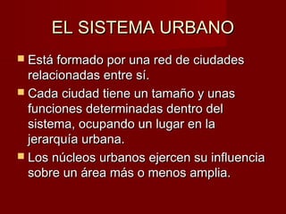 EL SISTEMA URBANO
 Está formado por una red de ciudades
  relacionadas entre sí.
 Cada ciudad tiene un tamaño y unas
  funciones determinadas dentro del
  sistema, ocupando un lugar en la
  jerarquía urbana.
 Los núcleos urbanos ejercen su influencia
  sobre un área más o menos amplia.
 