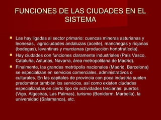 FUNCIONES DE LAS CIUDADES EN EL
               SISTEMA

 Las hay ligadas al sector primario: cuencas mineras asturianas y
  leonesas, agrociudades andaluzas (aceite), manchegas y riojanas
  (bodegas), levantinas y murcianas (producción hortofrutícola).
 Hay ciudades con funciones claramente industriales (País Vasco,
  Cataluña, Asturias, Navarra, área metropolitana de Madrid).
 Finalmente, las grandes metrópolis nacionales (Madrid, Barcelona)
  se especializan en servicios comerciales, administrativos o
  culturales. En las capitales de provincia con poca industria suelen
  predominar también los servicios, así como existen ciudades
  especializadas en cierto tipo de actividades terciarias: puertos
  (Vigo, Algeciras, Las Palmas), turismo (Benidorm, Marbella), la
  universidad (Salamanca), etc.
 