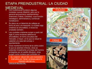 ETAPA PREINDUSTRIAL: LA CIUDAD
MEDIEVALfundaron algunas
Los musulmanes          TOLEDO
    ciudades nuevas (Madrid), pero por lo
    general aprovecharon asentamientos
    anteriores (Toledo, Córdoba), cuya función
    estratégica, administrativa y comercial
    revitalizaron.
   Su plano es un laberinto de callejas en
    torno al zoco y la mezquita. La ciudad vieja
    (medina) se amurallaba, a veces los
    arrabales también.
   Las ciudades cristianas surgen a partir del
    siglo X como enclaves defensivos
    amurallados, en torno a la plaza del
    mercado, o mayor, en la que se sitúan la
    catedral y la casa del concejo o               FRÍAS
    ayuntamiento.
   Unas mantienen la forma de la colina sobre
    la que se asientan (Vitoria), otras se
    extienden linealmente a lo largo del Camino
    protegidas por el castillo (Burgos), otras
    surgen como núcleos que controlan un
    puente (Miranda).
       EL CASCO VIEJO DE LAS CIUDADES
   EL ESPAÑOLAS TIENELAS CIUDADES
        CASCO VIEJO DE NORMALMENTE
    ESPAÑOLAS TIENE MEDIEVAL
                 ORIGEN NORMALMENTE
    ORIGEN MEDIEVAL.
 