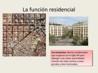 La función residencial

Los ensanches. Barrios residenciales que
Los ensanches. Barrios residenciales que
surgieron en el siglo XIX para albergar aa
surgieron en el siglo XIX para albergar
las clases acomodadas. En los ensanches
las clases acomodadas. En los ensanches
las calles son anchas yylas casas, grandes
las calles son anchas las casas, grandes
yybien iluminadas.
bien iluminadas.

 