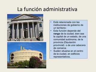 La función administrativa
• Está
relacionada
con
las
instituciones de gobierno de un
territorio.
• Esta función depende del rango
de la ciudad, bien sea la capital de
un estado, de una comunidad
autónoma, de la provincia o bien
una cabecera de comarca.
• La función administrativa suele
localizarse espacialmente en el
centro de la ciudad y/o en edificios
representativos.

 