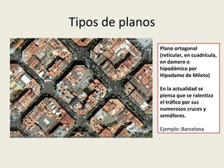 Tipos de planos
Plano ortogonal
(reticular, en cuadrícula,
en damero o
hipodámico por
Hipodamo de Mileto)
En la actualidad se
piensa que se ralentiza
el tráfico por sus
numerosos cruces y
semáforos.
Ejemplo: Barcelona

 