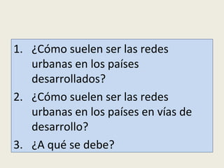 Preguntas
1. ¿Cómo suelen ser las redes urbanas en
los países desarrollados?
2. ¿Cómo suelen ser las redes urbanas en
los países en vías de desarrollo?
3. ¿A qué se debe que sean diferentes?

 