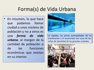 Forma(s) de Vida Urbana
• En resumen, lo que hace
que podamos llamar
ciudad a unos núcleos de
población y no a otros es
una forma de vida
urbana, al margen de la
cantidad de población o
de
las
funciones
económicas que existan
en su interior.

La rapidez, las prisas acompañadas de la
La rapidez, las prisas acompañadas de la
masificación yyel anonimato son unas de las
masificación el anonimato son unas de las
señas de identidad de las grandes ciudades.
señas de identidad de las grandes ciudades.

 