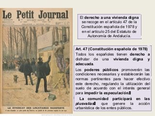 El derecho a una vivienda digna
se recoge en el artículo 47 de la
Constitución española de 1978 y
en el artículo 25 del Estatuto de
Autonomía de Andalucía.
Art. 47 (Constitución española de 1978)
Todos los españoles tienen derecho a
disfrutar de una vivienda digna y
adecuada.
Los poderes públicos promoverán las
condiciones necesarias y establecerán las
normas pertinentes para hacer efectivo
este derecho, regulando la utilización del
suelo de acuerdo con el interés general
para impedir la especulación.
La comunidad participará en las
plusvalías que genere la acción
urbanística de los entes públicos.

 
