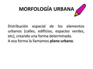 MORFOLOGÍA URBANA
Distribución espacial de los elementos
urbanos (calles, edificios, espacios verdes,
etc), creando una forma determinada.
A esa forma la llamamos plano urbano.
 
