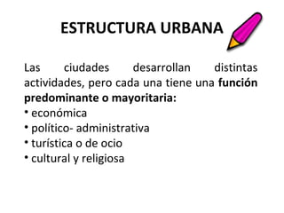 ESTRUCTURA URBANA
Las ciudades desarrollan distintas
actividades, pero cada una tiene una función
predominante o mayoritaria:
• económica
• político- administrativa
• turística o de ocio
• cultural y religiosa
 