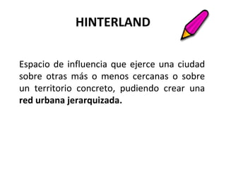 HINTERLAND
Espacio de influencia que ejerce una ciudad
sobre otras más o menos cercanas o sobre
un territorio concreto, pudiendo crear una
red urbana jerarquizada.
 