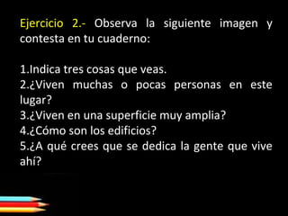 Ejercicio 2.- Observa la siguiente imagen y
contesta en tu cuaderno:
1.Indica tres cosas que veas.
2.¿Viven muchas o pocas personas en este
lugar?
3.¿Viven en una superficie muy amplia?
4.¿Cómo son los edificios?
5.¿A qué crees que se dedica la gente que vive
ahí?
 