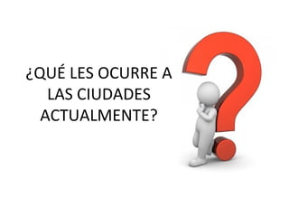 ¿QUÉ LES OCURRE A
LAS CIUDADES
ACTUALMENTE?
 