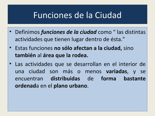Funciones de la Ciudad
• Definimos funciones de la ciudad como “ las distintas
actividades que tienen lugar dentro de ésta.”
• Estas funciones no sólo afectan a la ciudad, sino
también al área que la rodea.
• Las actividades que se desarrollan en el interior de
una ciudad son más o menos variadas, y se
encuentran distribuidas de forma bastante
ordenada en el plano urbano.
 