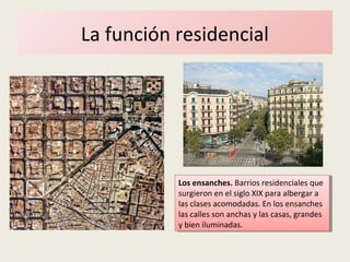 La función residencial
Los ensanches. Barrios residenciales que
surgieron en el siglo XIX para albergar a
las clases acomodadas. En los ensanches
las calles son anchas y las casas, grandes
y bien iluminadas.
Los ensanches. Barrios residenciales que
surgieron en el siglo XIX para albergar a
las clases acomodadas. En los ensanches
las calles son anchas y las casas, grandes
y bien iluminadas.
 