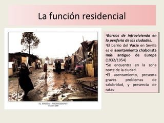 La función residencial
•Barrios de infravivienda en
la periferia de las ciudades.
•El barrio del Vacie en Sevilla
es el asentamiento chabolista
más antiguo de Europa
(1932/1954)
•Se encuentra en la zona
norte de la ciudad.
•El asentamiento, presenta
graves problemas de
salubridad, y presencia de
ratas
•Barrios de infravivienda en
la periferia de las ciudades.
•El barrio del Vacie en Sevilla
es el asentamiento chabolista
más antiguo de Europa
(1932/1954)
•Se encuentra en la zona
norte de la ciudad.
•El asentamiento, presenta
graves problemas de
salubridad, y presencia de
ratas
 