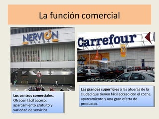 La función comercial
Los centros comerciales.
Ofrecen fácil acceso,
aparcamiento gratuito y
variedad de servicios.
Los centros comerciales.
Ofrecen fácil acceso,
aparcamiento gratuito y
variedad de servicios.
Las grandes superficies a las afueras de la
ciudad que tienen fácil acceso con el coche,
aparcamiento y una gran oferta de
productos.
Las grandes superficies a las afueras de la
ciudad que tienen fácil acceso con el coche,
aparcamiento y una gran oferta de
productos.
 
