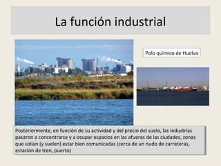 La función industrial
Posteriormente, en función de su actividad y del precio del suelo, las industrias
pasaron a concentrarse y a ocupar espacios en las afueras de las ciudades, zonas
que solían (y suelen) estar bien comunicadas (cerca de un nudo de carreteras,
estación de tren, puerto)
Posteriormente, en función de su actividad y del precio del suelo, las industrias
pasaron a concentrarse y a ocupar espacios en las afueras de las ciudades, zonas
que solían (y suelen) estar bien comunicadas (cerca de un nudo de carreteras,
estación de tren, puerto)
Polo químico de Huelva
 