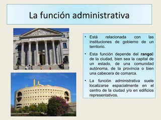 La función administrativa
• Está relacionada con las
instituciones de gobierno de un
territorio.
• Esta función depende del rango
de la ciudad, bien sea la capital de
un estado, de una comunidad
autónoma, de la provincia o bien
una cabecera de comarca.
• La función administrativa suele
localizarse espacialmente en el
centro de la ciudad y/o en edificios
representativos.
 