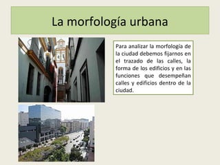 La morfología urbana
Para analizar la morfología de
la ciudad debemos fijarnos en
el trazado de las calles, la
forma de los edificios y en las
funciones que desempeñan
calles y edificios dentro de la
ciudad.
 