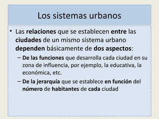 Los sistemas urbanos
• Las relaciones que se establecen entre las
ciudades de un mismo sistema urbano
dependen básicamente de dos aspectos:
– De las funciones que desarrolla cada ciudad en su
zona de influencia, por ejemplo, la educativa, la
económica, etc.
– De la jerarquía que se establece en función del
número de habitantes de cada ciudad
 
