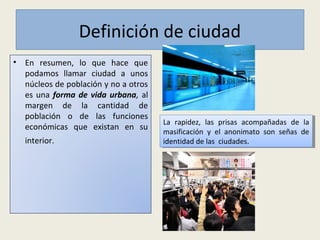 Definición de ciudad
• En resumen, lo que hace que
podamos llamar ciudad a unos
núcleos de población y no a otros
es una forma de vida urbana, al
margen de la cantidad de
población o de las funciones
económicas que existan en su
interior.
La rapidez, las prisas acompañadas de la
masificación y el anonimato son señas de
identidad de las ciudades.
La rapidez, las prisas acompañadas de la
masificación y el anonimato son señas de
identidad de las ciudades.
 