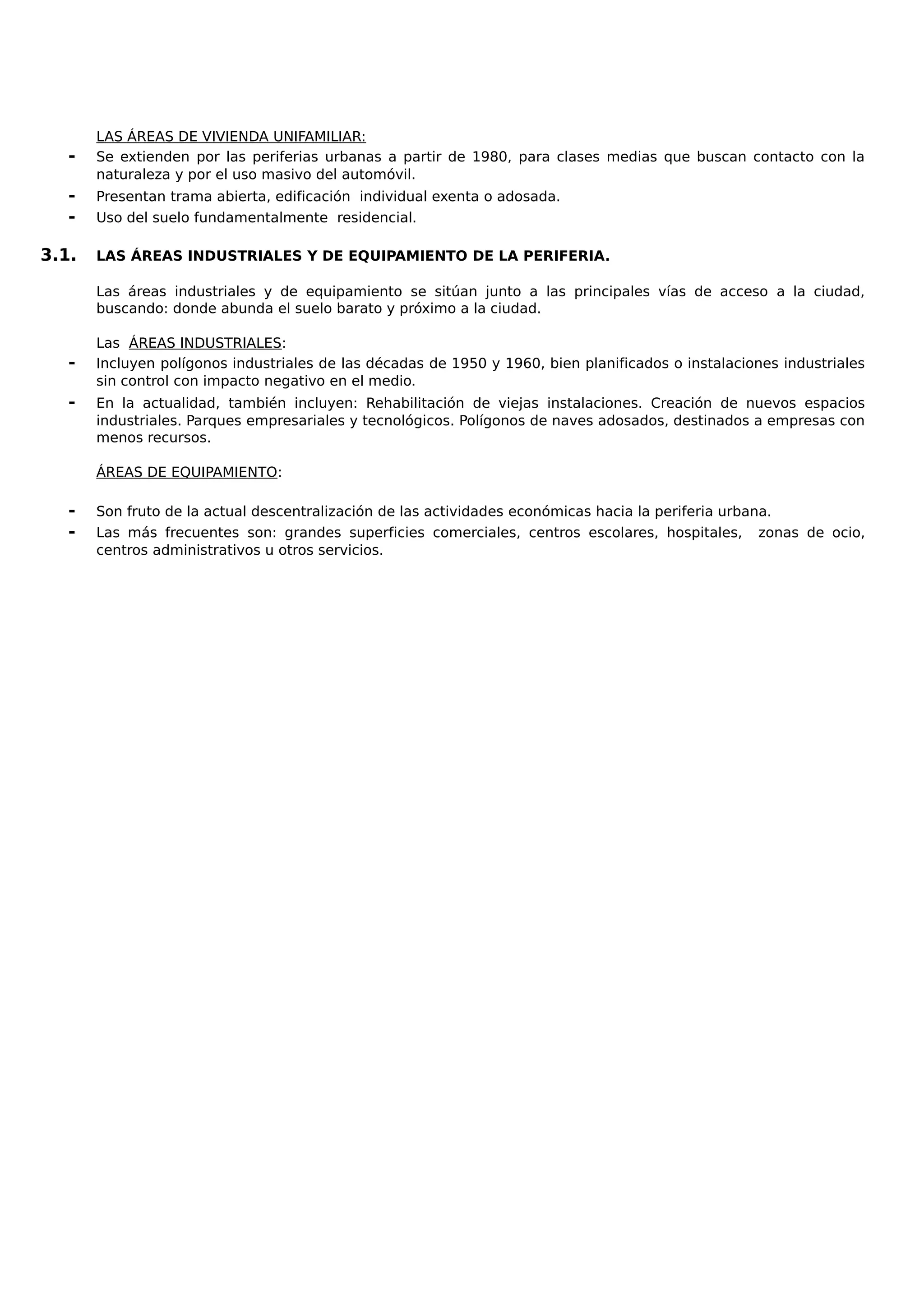 LAS ÁREAS DE VIVIENDA UNIFAMILIAR:
- Se extienden por las periferias urbanas a partir de 1980, para clases medias que buscan contacto con la
naturaleza y por el uso masivo del automóvil.
- Presentan trama abierta, edificación individual exenta o adosada.
- Uso del suelo fundamentalmente residencial.
3.1. LAS ÁREAS INDUSTRIALES Y DE EQUIPAMIENTO DE LA PERIFERIA.
Las áreas industriales y de equipamiento se sitúan junto a las principales vías de acceso a la ciudad,
buscando: donde abunda el suelo barato y próximo a la ciudad.
Las ÁREAS INDUSTRIALES:
- Incluyen polígonos industriales de las décadas de 1950 y 1960, bien planificados o instalaciones industriales
sin control con impacto negativo en el medio.
- En la actualidad, también incluyen: Rehabilitación de viejas instalaciones. Creación de nuevos espacios
industriales. Parques empresariales y tecnológicos. Polígonos de naves adosados, destinados a empresas con
menos recursos.
ÁREAS DE EQUIPAMIENTO:
- Son fruto de la actual descentralización de las actividades económicas hacia la periferia urbana.
- Las más frecuentes son: grandes superficies comerciales, centros escolares, hospitales, zonas de ocio,
centros administrativos u otros servicios.
 