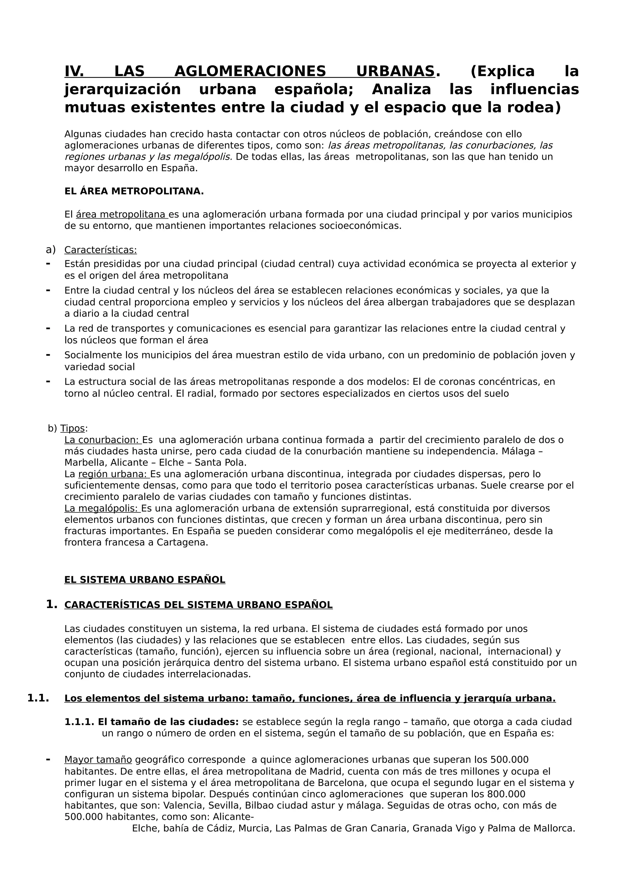 IV. LAS AGLOMERACIONES URBANAS. (Explica la
jerarquización urbana española; Analiza las influencias
mutuas existentes entre la ciudad y el espacio que la rodea)
Algunas ciudades han crecido hasta contactar con otros núcleos de población, creándose con ello
aglomeraciones urbanas de diferentes tipos, como son: las áreas metropolitanas, las conurbaciones, las
regiones urbanas y las megalópolis. De todas ellas, las áreas metropolitanas, son las que han tenido un
mayor desarrollo en España.
EL ÁREA METROPOLITANA.
El área metropolitana es una aglomeración urbana formada por una ciudad principal y por varios municipios
de su entorno, que mantienen importantes relaciones socioeconómicas.
a) Características:
- Están presididas por una ciudad principal (ciudad central) cuya actividad económica se proyecta al exterior y
es el origen del área metropolitana
- Entre la ciudad central y los núcleos del área se establecen relaciones económicas y sociales, ya que la
ciudad central proporciona empleo y servicios y los núcleos del área albergan trabajadores que se desplazan
a diario a la ciudad central
- La red de transportes y comunicaciones es esencial para garantizar las relaciones entre la ciudad central y
los núcleos que forman el área
- Socialmente los municipios del área muestran estilo de vida urbano, con un predominio de población joven y
variedad social
- La estructura social de las áreas metropolitanas responde a dos modelos: El de coronas concéntricas, en
torno al núcleo central. El radial, formado por sectores especializados en ciertos usos del suelo
b) Tipos:
La conurbacion: Es una aglomeración urbana continua formada a partir del crecimiento paralelo de dos o
más ciudades hasta unirse, pero cada ciudad de la conurbación mantiene su independencia. Málaga –
Marbella, Alicante – Elche – Santa Pola.
La región urbana: Es una aglomeración urbana discontinua, integrada por ciudades dispersas, pero lo
suficientemente densas, como para que todo el territorio posea características urbanas. Suele crearse por el
crecimiento paralelo de varias ciudades con tamaño y funciones distintas.
La megalópolis: Es una aglomeración urbana de extensión suprarregional, está constituida por diversos
elementos urbanos con funciones distintas, que crecen y forman un área urbana discontinua, pero sin
fracturas importantes. En España se pueden considerar como megalópolis el eje mediterráneo, desde la
frontera francesa a Cartagena.
EL SISTEMA URBANO ESPAÑOL
1. CARACTERÍSTICAS DEL SISTEMA URBANO ESPAÑOL
Las ciudades constituyen un sistema, la red urbana. El sistema de ciudades está formado por unos
elementos (las ciudades) y las relaciones que se establecen entre ellos. Las ciudades, según sus
características (tamaño, función), ejercen su influencia sobre un área (regional, nacional, internacional) y
ocupan una posición jerárquica dentro del sistema urbano. El sistema urbano español está constituido por un
conjunto de ciudades interrelacionadas.
1.1. Los elementos del sistema urbano: tamaño, funciones, área de influencia y jerarquía urbana.
1.1.1. El tamaño de las ciudades: se establece según la regla rango – tamaño, que otorga a cada ciudad
un rango o número de orden en el sistema, según el tamaño de su población, que en España es:
- Mayor tamaño geográfico corresponde a quince aglomeraciones urbanas que superan los 500.000
habitantes. De entre ellas, el área metropolitana de Madrid, cuenta con más de tres millones y ocupa el
primer lugar en el sistema y el área metropolitana de Barcelona, que ocupa el segundo lugar en el sistema y
configuran un sistema bipolar. Después continúan cinco aglomeraciones que superan los 800.000
habitantes, que son: Valencia, Sevilla, Bilbao ciudad astur y málaga. Seguidas de otras ocho, con más de
500.000 habitantes, como son: Alicante-
Elche, bahía de Cádiz, Murcia, Las Palmas de Gran Canaria, Granada Vigo y Palma de Mallorca.
 