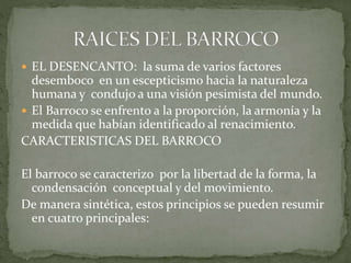  EL DESENCANTO: la suma de varios factores
desemboco en un escepticismo hacia la naturaleza
humana y condujo a una visión pesimista del mundo.
 El Barroco se enfrento a la proporción, la armonía y la
medida que habían identificado al renacimiento.
CARACTERISTICAS DEL BARROCO
El barroco se caracterizo por la libertad de la forma, la
condensación conceptual y del movimiento.
De manera sintética, estos principios se pueden resumir
en cuatro principales:
 