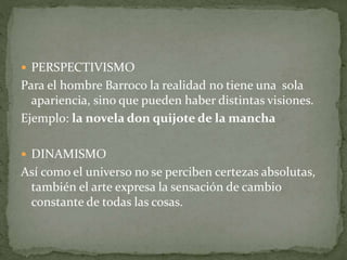  PERSPECTIVISMO
Para el hombre Barroco la realidad no tiene una sola
apariencia, sino que pueden haber distintas visiones.
Ejemplo: la novela don quijote de la mancha
 DINAMISMO
Así como el universo no se perciben certezas absolutas,
también el arte expresa la sensación de cambio
constante de todas las cosas.
 