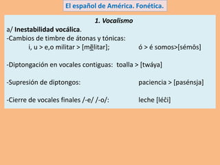 1. Vocalismo
a/ Inestabilidad vocálica.
-Cambios de timbre de átonas y tónicas:
i, u > e,o militar > [mẽlitar]; ó > é somos>[sémōs]
-Diptongación en vocales contiguas: toalla > [twáya]
-Supresión de diptongos: paciencia > [pasénsja]
-Cierre de vocales finales /-e/ /-o/: leche [léĉi]
El español de América. Fonética.
 