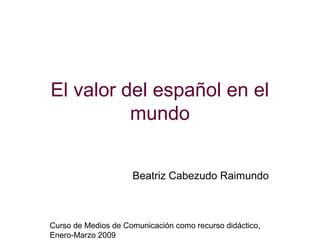 El valor del español en el
          mundo


                     Beatriz Cabezudo Raimundo



Curso de Medios de Comunicación como recurso didáctico,
Enero-Marzo 2009
 