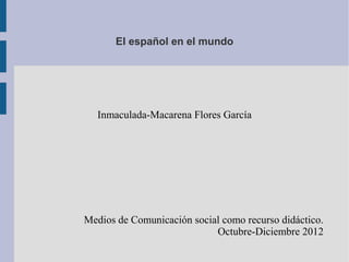 El español en el mundo




  Inmaculada-Macarena Flores García




Medios de Comunicación social como recurso didáctico.
                            Octubre-Diciembre 2012
 