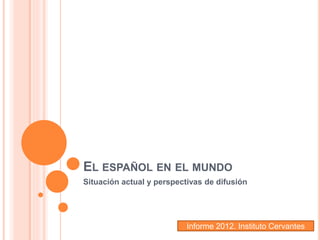 EL ESPAÑOL EN EL MUNDO
Situación actual y perspectivas de difusión
Informe 2012. Instituto Cervantes
 