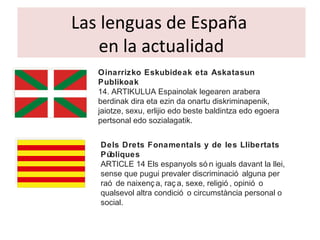 Las lenguas de España
en la actualidad
Oinarrizko Eskubideak eta Askatasun
Publikoak
14. ARTIKULUA Espainolak legearen arabera
berdinak dira eta ezin da onartu diskriminapenik,
jaiotze, sexu, erlijio edo beste baldintza edo egoera
pertsonal edo sozialagatik.
Dels Drets Fonamentals y de les Llibertats
Públiques
ARTICLE 14 Els espanyols só n iguals davant la llei,
sense que pugui prevaler discriminació alguna per
raó de naixenç a, raç a, sexe, religió , opinió o
qualsevol altra condició o circumstància personal o
social.
 