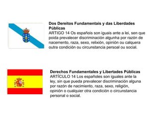 Dos Dereitos Fundamentais y das Liberdades
Públicas
ARTIGO 14 Os españois son iguais ante a lei, sen que
poida prevalecer discriminación algunha por razón de
nacemento, raza, sexo, relixión, opinión ou calquera
outra condición ou circunstancia persoal ou social.
Derechos Fundamentales y Libertades Públicas
ARTÍCULO 14 Los españoles son iguales ante la
ley, sin que pueda prevalecer discriminación alguna
por razón de nacimiento, raza, sexo, religión,
opinión o cualquier otra condición o circunstancia
personal o social.
 
