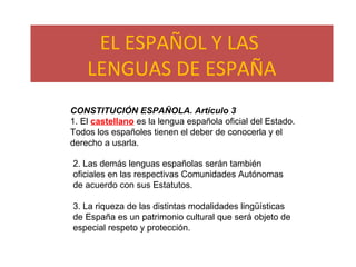 EL ESPAÑOL Y LAS
LENGUAS DE ESPAÑA
CONSTITUCIÓN ESPAÑOLA. Artículo 3
1. El castellano es la lengua española oficial del Estado.
Todos los españoles tienen el deber de conocerla y el
derecho a usarla.
2. Las demás lenguas españolas serán también
oficiales en las respectivas Comunidades Autónomas
de acuerdo con sus Estatutos.
3. La riqueza de las distintas modalidades lingüísticas
de España es un patrimonio cultural que será objeto de
especial respeto y protección.
 