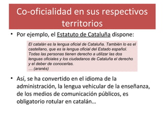 Co-oficialidad en sus respectivos
territorios
• Por ejemplo, el Estatuto de Cataluña dispone:
• Así, se ha convertido en el idioma de la
administración, la lengua vehicular de la enseñanza,
de los medios de comunicación públicos, es
obligatorio rotular en catalán…
El catalán es la lengua oficial de Cataluña. También lo es el
castellano, que es la lengua oficial del Estado español.
Todas las personas tienen derecho a utilizar las dos
lenguas oficiales y los ciudadanos de Cataluña el derecho
y el deber de conocerlas.
… (aranés)
 