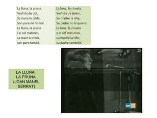 La lluna, la pruna,
Vestida de dol,
Sa mare la crida,
Son pare no ho vol.
La lluna, la pruna
i el sol matiner,
sa mare la crida,
son pare també.
La luna, la ciruela,
Vestida de duelo,
Su madre la riñe,
Su padre no la quiere.
La luna, la ciruela
y el sol matutino,
su madre la riñe,
su padre también.
LA LLUNA,
LA PRUNA
(JOAN MANEL
SERRAT)
 