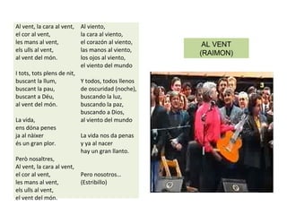 Al vent, la cara al vent,
el cor al vent,
les mans al vent,
els ulls al vent,
al vent del món.
I tots, tots plens de nit,
buscant la llum,
buscant la pau,
buscant a Déu,
al vent del món.
La vida,
ens dóna penes
ja al nàixer
és un gran plor.
Però nosaltres,
Al vent, la cara al vent,
el cor al vent,
les mans al vent,
els ulls al vent,
el vent del món.
Al viento,
la cara al viento,
el corazón al viento,
las manos al viento,
los ojos al viento,
el viento del mundo
Y todos, todos llenos
de oscuridad (noche),
buscando la luz,
buscando la paz,
buscando a Dios,
al viento del mundo
La vida nos da penas
y ya al nacer
hay un gran llanto.
Pero nosotros…
(Estribillo)
AL VENT
(RAIMON)
 