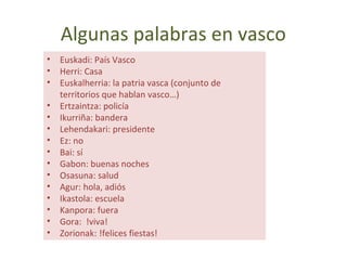Algunas palabras en vasco
• Euskadi: País Vasco
• Herri: Casa
• Euskalherria: la patria vasca (conjunto de
territorios que hablan vasco…)
• Ertzaintza: policía
• Ikurriña: bandera
• Lehendakari: presidente
• Ez: no
• Bai: sí
• Gabon: buenas noches
• Osasuna: salud
• Agur: hola, adiós
• Ikastola: escuela
• Kanpora: fuera
• Gora: !viva!
• Zorionak: !felices fiestas!
 