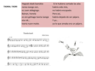 Hegoak ebaki banizkio
nerea izango zen,
ez zuen aldegingo.
Bainan, honela
ez zen gehiago txoria izango
eta nik...
txoria nuen maite.
Si le hubiera cortado las alas
habría sido mío,
no habria escapado.
Pero así,
habría dejado de ser pájaro.
Y yo...
yo lo que amaba era un pájaro..
TXORIA, TXORI
 