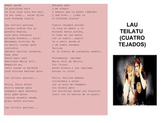 Hemen gaude
ta poztutzen naiz
ta ziur zure aita ere bai;
ta zer ondo... zelan dijua
zure bufanda txuria.
Lau teilatu gainian
ilargia erdian eta zu
goruntz begira,
zure keia eskuetan
putzara batekin... putz!
Neregana etorriko da
ta berriz izango gara
zoriontsu
edozein herriko jaixetan.
Goxo goxo
kanta egin nazu
Benitoren Maria Solt.
Negarrik ez,
txuri zaude ta malkoak
zure kolorea kentzen dute.
Lau teilatu gainian...
Felix, Felix bihar
berriz egongo gara
txanpain apur batekin;
diru gabe baina
izarrak gurekin daude,
piano baten soinuaz.
Lau teilatu gainian...
Estamos aquí
y me alegro
y seguro que tu padre también;
y qué bien... ¿cómo va
tu bufanda blanca?
Cuatro tejados encima
la luna en medio y tú
mirando hacia arriba,
tu humo en las manos
con un soplo...soplo!
va a venir donde mí
y de nuevo seremos
felices
en la fiesta de cualquier pueblo.
Dulcemente, cántame
María Solt de Benito.
Sin llorar,
estás blanca y las lágrimas
borran tu color.
Feliz, felices mañana
volveremos a estar
con un poco de champán;
sin dinero pero
las estrellas están con nosotros
junto con la música de un piano.
LAU
TEILATU
(CUATRO
TEJADOS)
 