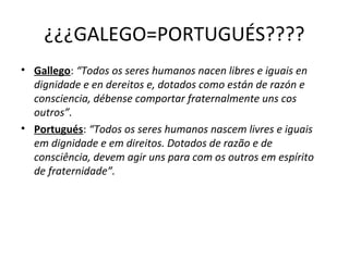 ¿¿¿GALEGO=PORTUGUÉS????
• Gallego: “Todos os seres humanos nacen libres e iguais en
dignidade e en dereitos e, dotados como están de razón e
consciencia, débense comportar fraternalmente uns cos
outros”.
• Portugués: “Todos os seres humanos nascem livres e iguais
em dignidade e em direitos. Dotados de razão e de
consciência, devem agir uns para com os outros em espírito
de fraternidade”.
 