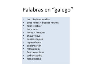 Palabras en “galego”
• bon dia=buenos días
• boas noites = buenas noches
• falar = hablar
• lua = luna
• home = hombre
• chave= llave
• paxaro=pájaro
• rapaz=chaval
• tixola=sartén
• reloxo=reloj
• fiestra=ventana
• cadro=cuadro
• forno=horno
 