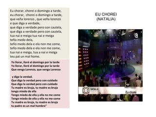 Eu chorar, chorei o domingo a tarde,
eu chorar, chorei o domingo a tarde,
que veña lorenzo , que veña lorenzo
e que diga a verdade,
que diga a verdade pero con cautela,
que diga a verdade pero con cautela,
tua nai e meiga tua nai e meiga
teño medo dela,
teño medo dela e ela non me come,
teño medo dela e ela non me come,
tua nai e meiga, tua a nai e meiga
teu pai un mal home.
Yo llorar, lloré el domingo por la tarde
Yo llorar, lloré el domingo por la tarde
Que venga Lorenzo, que venga Lorenzo
y diga la verdad.
Que diga la verdad pero con cuidado
Que diga la verdad pero con cuidado
Tu madre es bruja, tu madre es bruja
tengo miedo de ella
Tengo miedo de ella y ella no me come
Tengo miedo de ella y ella no me come
Tu madre es bruja, tu madre es bruja
tu padre es un mal hombre"
EU CHOREI
(NATALIA)
 