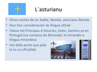 L´asturianu
• Otros nomes de so: bable, lleonés, asturianu-lleonés
• Nun tien consideración de llingua oficial
• Fálase nel Principáu d´Asturies, Lleón, Zamora ya en
Portugal (na comarca de Miranda): el mirandés o
llingua mirandesa
• Hai della xente que pide
la so co-oficialidá.
 