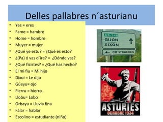 Delles pallabres n´asturianu
• Yes = eres
• Fame = hambre
• Home = hombre
• Muyer = mujer
• ¿Qué ye estu? = ¿Qué es esto?
• ¿(Pa) ó vas d´ire? = ¿Dónde vas?
• ¿Qué ficistes? = ¿Qué has hecho?
• El mi fiu = Mi hijo
• Dixoi = Le dijo
• Güeyu= ojo
• Fierru = hierro
• Llobu= Lobo
• Orbayu = Lluvia fina
• Falar = hablar
• Escolino = estudiante (niño)
 