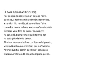 LA CASA GRIS (LLAN DE CUBEL)
Per debaxo la ponte yá nun pasaba l'aire,
que l'agua fexo'l camín abandonando'l valle.
Y sentí al fríu nordés, sí, como llora l'aire,
como los nenos nel mar entre suaños de sable.
Siempre veré tres de la mar la casa gris
na señaldá. Siempre taré cao del mio llar
na casa gris del mio cantar.
Al mirar morrer el sol na cumbrera del puertu,
vi soledá nel camín mientres durmía'l vientu.
Al final nun hai camín que lleve'l sol a casa.
Queda namái soledá naquella ingrata patria.
 