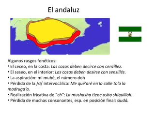 El andaluz
Algunos rasgos fonéticos:
• El ceceo, en la costa: Las cozas deben decirce con cenzillez.
• El seseo, en el interior: Las cosas deben desirse con sensillés.
• La aspiración: mi muhé, el número doh
• Pérdida de la /d/ intervocálica: Me que'aré en la calle to'a la
madruga‘a.
• Realización fricativa de “ch”: La mushasha tiene osho shiquilloh.
• Pérdida de muchas consonantes, esp. en posición final: siudá.
 